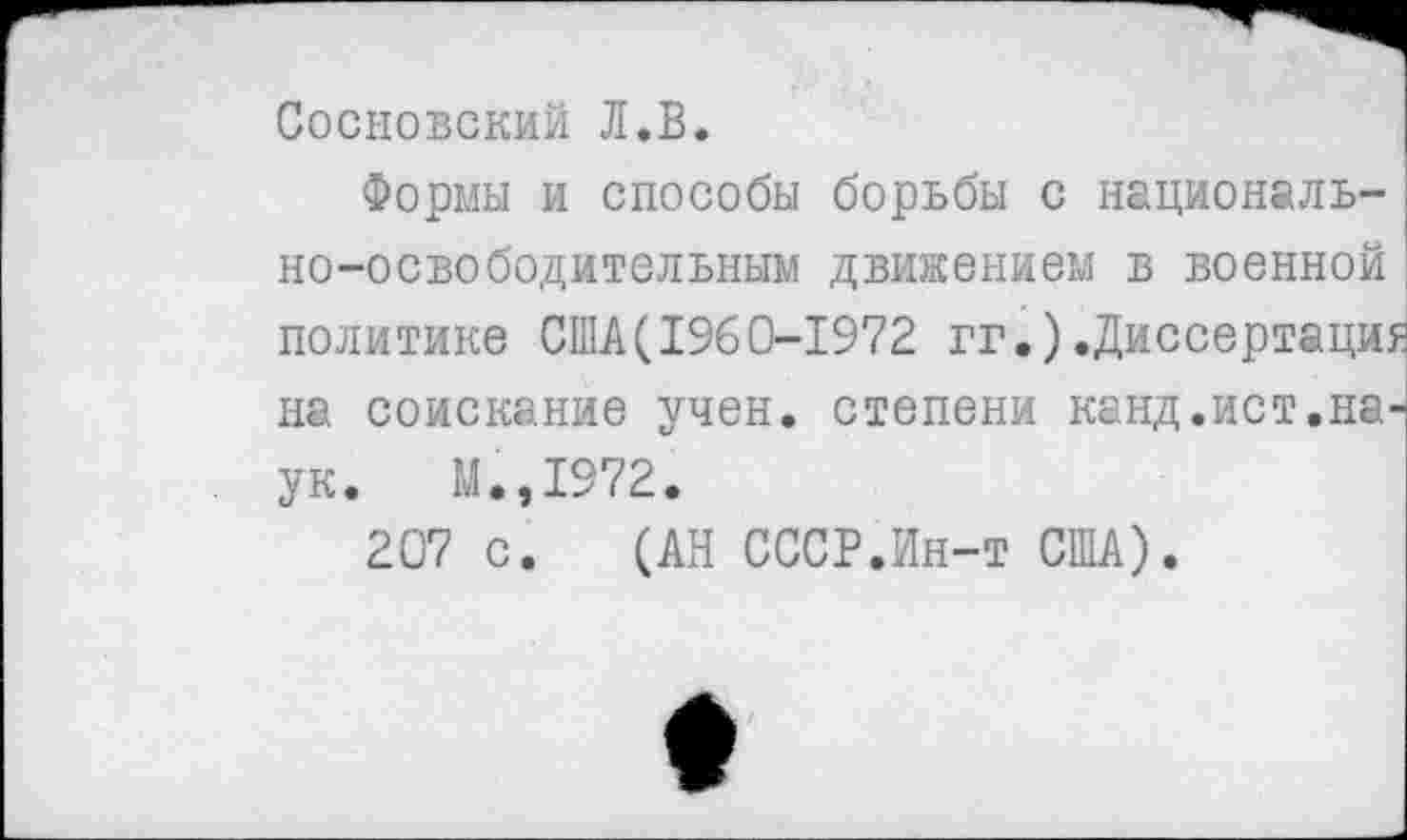 ﻿Сосновский Л.В.
Формы и способы борьбы с национально-освободительным движением в военной политике США(1%0-1972 гг.).Диссертации на соискание учен, степени канд.ист.наук. М.,1972.
207 с. (АН СССР.Ин-т США).